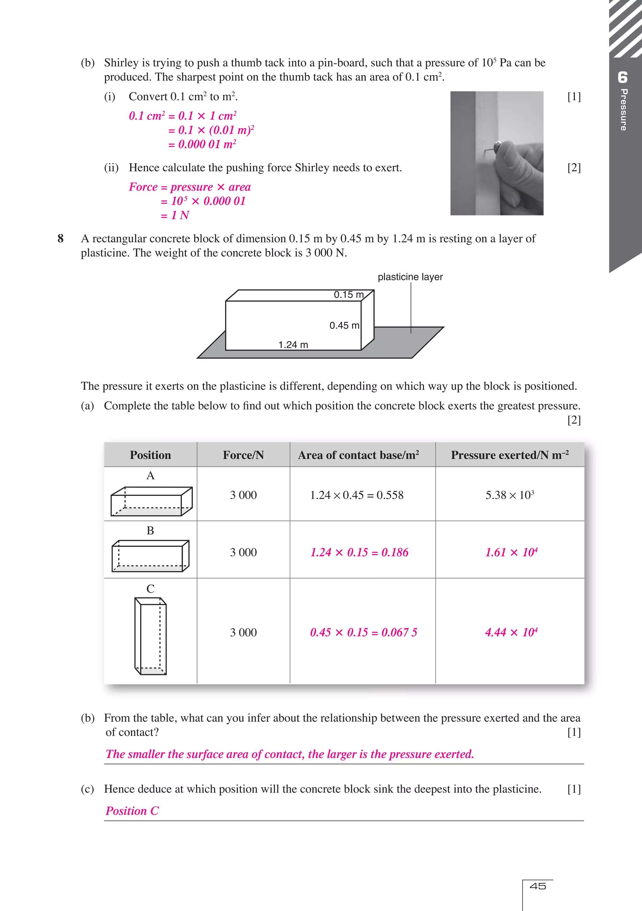 45
Pressure
6
(b) Shirley is trying to push a thumb tack into a pin-board, such that a pressure of 105
Pa can be
produced. The sharpest point on the thumb tack has an area of 0.1 cm2
.
(i) Convert 0.1 cm2
to m2
. [1]
(ii) Hence calculate the pushing force Shirley needs to exert. [2]
8 A rectangular concrete block of dimension 0.15 m by 0.45 m by 1.24 m is resting on a layer of
plasticine. The weight of the concrete block is 3 000 N.
The pressure it exerts on the plasticine is different, depending on which way up the block is positioned.
(a) Complete the table below to ﬁnd out which position the concrete block exerts the greatest pressure.
[2]
Position Force/N Area of contact base/m2
Pressure exerted/N m–2
A
3 000 1.24 0.45 = 0.558 5.38 103
B
3 000
C
3 000
(b) From the table, what can you infer about the relationship between the pressure exerted and the area
of contact? [1]
(c) Hence deduce at which position will the concrete block sink the deepest into the plasticine. [1]
0.15 m
0.45 m
1.24 m
plasticine layer
0.1 cm2
= 0.1  1 cm2
= 0.1  (0.01 m)2
= 0.000 01 m2
Force = pressure  area
= 105
 0.000 01
= 1 N
1.24  0.15 = 0.186 1.61  104
0.45  0.15 = 0.067 5 4.44  104
The smaller the surface area of contact, the larger is the pressure exerted.
Position C
06 OPtwb 0193 p43-46.indd 45 8/4/07 3:53:49 PM
 
