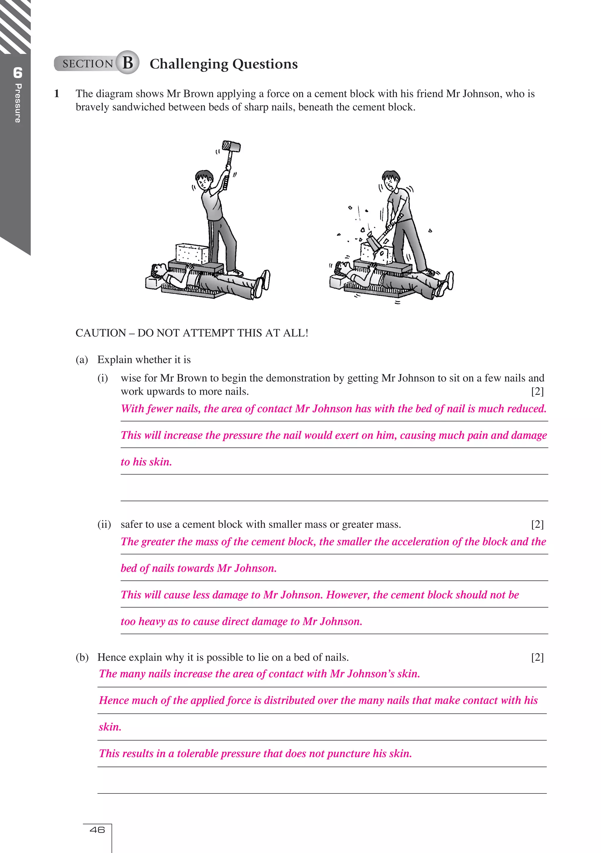 46
Pressure
6
SECTION B Challenging Questions
1 The diagram shows Mr Brown applying a force on a cement block with his friend Mr Johnson, who is
bravely sandwiched between beds of sharp nails, beneath the cement block.
CAUTION – DO NOT ATTEMPT THIS AT ALL!
(a) Explain whether it is
(i) wise for Mr Brown to begin the demonstration by getting Mr Johnson to sit on a few nails and
work upwards to more nails. [2]
(ii) safer to use a cement block with smaller mass or greater mass. [2]
(b) Hence explain why it is possible to lie on a bed of nails. [2]
With fewer nails, the area of contact Mr Johnson has with the bed of nail is much reduced.
This will increase the pressure the nail would exert on him, causing much pain and damage
to his skin.
The greater the mass of the cement block, the smaller the acceleration of the block and the
bed of nails towards Mr Johnson.
This will cause less damage to Mr Johnson. However, the cement block should not be
too heavy as to cause direct damage to Mr Johnson.
The many nails increase the area of contact with Mr Johnson’s skin.
Hence much of the applied force is distributed over the many nails that make contact with his
skin.
This results in a tolerable pressure that does not puncture his skin.
06 OPtwb 0193 p43-46.indd 46 8/4/07 3:53:49 PM
 