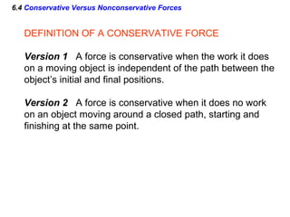 6.4 Conservative Versus Nonconservative Forces
DEFINITION OF A CONSERVATIVE FORCE
Version 1 A force is conservative when the work it does
on a moving object is independent of the path between the
object’s initial and final positions.
Version 2 A force is conservative when it does no work
on an object moving around a closed path, starting and
finishing at the same point.
 
