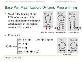 Base Pair Maximization: Dynamic Programming
Base pairat i and j Unmatchedat jUnmatchedat i
Bifurcation
Images – Sean Eddy
S i, j max
S i 1, j 1 1 (if i, j base pair)
S i 1, j
S i, j 1
max
1 k j
S i,k S k 1, j
• S(i, j) is the folding of the
RNA subsequence of the
strand from index i to index j
which results in the highest
number of base pairs.
• Recurrence:
 