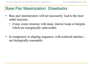 Base Pair Maximization: Drawbacks
• Base pair maximization will not necessarily lead to the most
stable structure.
• It may create structure with many interior loops or hairpins
which are energetically unfavorable.
• In comparison to aligning sequences with scattered matches—
not biologically reasonable.
 