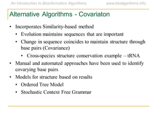 Alternative Algorithms - Covariaton
• Incorporates Similarity-based method
• Evolution maintains sequences that are important
• Change in sequence coincides to maintain structure through
base pairs (Covariance)
• Cross-species structure conservation example – tRNA
• Manual and automated approaches have been used to identify
covarying base pairs
• Models for structure based on results
• Ordered Tree Model
• Stochastic Context Free Grammar
 