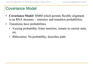 Covariance Model
• Covariance Model: HMM which permits flexible alignment
to an RNA structure – emission and transition probabilities
• Transitions have probabilities.
• Varying probability: Enter insertion, remain in current state,
etc.
• Bifurcation: No probability, describes path.
 
