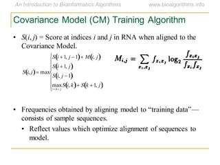 Covariance Model (CM) Training Algorithm
S i, j max
S i 1, j 1 M i, j
S i 1, j
S i, j 1
max
i k j
S i, k S k 1, j
• S(i, j) = Score at indices i and j in RNA when aligned to the
Covariance Model.
• Frequencies obtained by aligning model to ―training data‖—
consists of sample sequences.
• Reflect values which optimize alignment of sequences to
model.
 