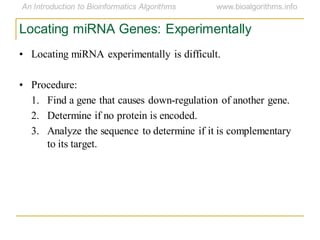 Locating miRNA Genes: Experimentally
• Locating miRNA experimentally is difficult.
• Procedure:
1. Find a gene that causes down-regulation of another gene.
2. Determine if no protein is encoded.
3. Analyze the sequence to determine if it is complementary
to its target.
 