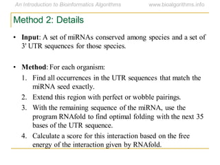 Method 2: Details
• Input: A set of miRNAs conserved among species and a set of
3' UTR sequences for those species.
• Method: For each organism:
1. Find all occurrences in the UTR sequences that match the
miRNA seed exactly.
2. Extend this region with perfect or wobble pairings.
3. With the remaining sequence of the miRNA, use the
program RNAfold to find optimal folding with the next 35
bases of the UTR sequence.
4. Calculate a score for this interaction based on the free
energy of the interaction given by RNAfold.
 