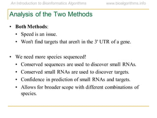 Analysis of the Two Methods
• Both Methods:
• Speed is an issue.
• Won't find targets that aren't in the 3' UTR of a gene.
• We need more species sequenced!
• Conserved sequences are used to discover small RNAs.
• Conserved small RNAs are used to discover targets.
• Confidence in prediction of small RNAs and targets.
• Allows for broader scope with different combinations of
species.
 