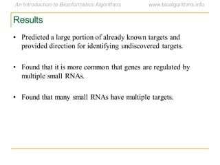 Results
• Predicted a large portion of already known targets and
provided direction for identifying undiscovered targets.
• Found that it is more common that genes are regulated by
multiple small RNAs.
• Found that many small RNAs have multiple targets.
 