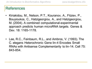 References
• Kiriakidou, M., Nelson, P.T., Kouranov, A., Fitziev, P.,
Bouyioukos, C., Hatzigeorgiou, A., and Hatzigeorgiou,
M. (2004). A combined computational-experimental
approach predicts human microRNA targets. Genes &
Dev. 18: 1165-1178.
• Lee, R.C., Feinbaum, R.L., and Ambros, V. (1993). The
C. elegans Heterochronic Gene lin-4 Encodes Small
RNAs with Antisense Complementarity to lin-14. Cell 75:
843-854.
 