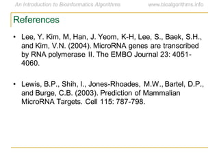 References
• Lee, Y. Kim, M, Han, J. Yeom, K-H, Lee, S., Baek, S.H.,
and Kim, V.N. (2004). MicroRNA genes are transcribed
by RNA polymerase II. The EMBO Journal 23: 4051-
4060.
• Lewis, B.P., Shih, I., Jones-Rhoades, M.W., Bartel, D.P.,
and Burge, C.B. (2003). Prediction of Mammalian
MicroRNA Targets. Cell 115: 787-798.
 