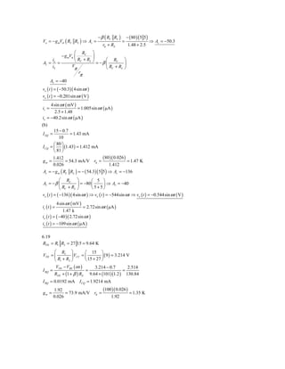 − β ( RC RL )       − ( 80 ) ( 5 5 )
Vo = − g mVσ ( RC RL ) ⇒ Av =                       =                      ⇒ Av = −50.3
                                       rπ + RS           1.48 + 2.5
                        ⎛ RC ⎞
                − g mVπ ⎜         ⎟
     i
AI = o =                ⎝ RC + RL ⎠ = − β ⎛ RC ⎞
                      V                   ⎜         ⎟
     iS                 π                 ⎝ RC + RL ⎠
                           r
                           π
       AI = −40
vo ( t ) = ( −50.3)( 4sin ω t )
vo ( t ) = −0.201sin ω t ( V )
     4 sin ω t ( mV )
is =                  = 1.005sin ω t ( μA )
       2.5 + 1.48
io = −40.2 sin ω t ( μA )
(b)
         15 − 0.7
I EQ =            = 1.43 mA
            10
         ⎛ 80 ⎞
I CQ   = ⎜ ⎟ (1.43) = 1.412 mA
         ⎝ 81 ⎠
         1.412                  (80 )( 0.026 )
gm =           = 54.3 mA/V rπ =                = 1.47 K
         0.026                     1.412
Av = − g m ( RC RL ) = − ( 54.3) ( 5 5 ) ⇒ Av = −136
             ⎛ RC ⎞              ⎛ 5 ⎞
AI = − β ⎜             ⎟ = −80 ⎜         ⎟ ⇒ AI = −40
             ⎝ RC + RL ⎠         ⎝5+5⎠
vo ( t ) = ( −136 )( 4sin ω t ) ⇒ vo ( t ) = −544sin ω t ⇒ vo ( t ) = −0.544sin ω t ( V )
             4sin ω t ( mV )
is ( t ) =                 = 2.72sin ω t ( μA )
               1.47 k
io ( t ) = ( −40 )( 2.72sin ω t )
io ( t ) = −109sin ω t ( μA )

6.19
RTH = R1 R2 = 27 15 = 9.64 K
      ⎛ R2 ⎞            ⎛ 15 ⎞
VTH = ⎜         ⎟ VCC = ⎜         ⎟ ( 9 ) = 3.214 V
      ⎝ R1 + R2 ⎠       ⎝ 15 + 27 ⎠
       V − VBE ( on )         3.214 − 0.7         2.514
I BQ = TH               =                       =
      RTH + (1 + β ) RE 9.64 + (101)(1.2 ) 130.84
I BQ = 0.0192 mA I CQ = 1.9214 mA
         1.92                   (100 )( 0.026 )
gm =           = 73.9 mA/V rπ =                 = 1.35 K
         0.026                      1.92
 