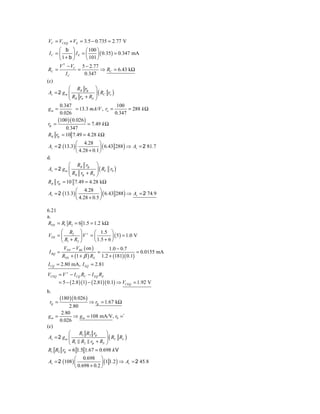 VC = VCEQ + VE = 3.5 − 0.735 = 2.77 V
       ⎛ b ⎞          ⎛ 100 ⎞
  IC = ⎜      ⎟ IE = ⎜      ⎟ ( 0.35 ) = 0.347 mA
       ⎝ 1+ b ⎠       ⎝ 101 ⎠
       V 1 − VC 5 − 2.77
 RC =            =            ⇒ RC = 6.43 kΩ
          IC        0.347
(c)
            ⎛ RB rp ⎞
            ⎜ R r + R ⎟( C o )
 Av = 2 g m ⎜                 R r
                           ⎟
            ⎝ B π        S ⎠

       0.347                            100
 gm =           = 13.3 mA/V , ro =           = 288 k Ω
       0.026                           0.347
      (100 )( 0.026 )
 rp =                  = 7.49 k Ω
           0.347
 RB rp = 10 7.49 = 4.28 k Ω
               ⎛ 4.28 ⎞
 Av = 2 (13.3) ⎜            ⎟ ( 6.43 288 ) ⇒ Av = 2 81.7
               ⎝ 4.28 + 0.1 ⎠
d.
            ⎛ RB rp ⎞
            ⎜ R r + R ⎟( C 0 )
 Av = 2 g m ⎜                R r
                          ⎟
            ⎝ B p       S ⎠

RB rp = 10 7.49 = 4.28 kΩ
              ⎛ 4.28 ⎞
Av = 2 (13.3) ⎜            ⎟ ( 6.43 288 ) ⇒ Av = 2 74.9
              ⎝ 4.28 + 0.5 ⎠

6.21
a.
RTH = R1 R2 = 6 1.5 = 1.2 kΩ
      ⎛ R2 ⎞ + ⎛ 1.5 ⎞
VTH = ⎜         ⎟V = ⎜           ⎟ ( 5 ) = 1.0 V
      ⎝ R1 + R2 ⎠      ⎝ 1.5 + 6 ⎠
        V − VBE ( on )         1.0 − 0.7
I BQ = TH                =                      = 0.0155 mA
      RTH + (1 + β ) RE 1.2 + (181)( 0.1)
I CQ = 2.80 mA, I EQ = 2.81
VCEQ = V + − I CQ RC − I EQ RE
        = 5 − ( 2.8 )(1) − ( 2.81)( 0.1) ⇒ VCEQ = 1.92 V
b.
        (180 )( 0.026 )
 rp =                ⇒ rp = 1.67 kΩ
            2.80
        2.80
 gm =         ⇒ g m = 108 mA/V, r0 =`
       0.026
(c)
            ⎛    R1 R2 rp    ⎞
 Av = 2 g m ⎜                ⎟ ( RC RL )
            ⎝ R1 R2 rp + RS ⎠
 R1 R2 rp = 6 1.5 1.67 = 0.698 k V
              ⎛ 0.698 ⎞
Av = 2 (108 ) ⎜             ⎟ (1 1.2 ) ⇒ Av = 2 45.8
              ⎝ 0.698 + 0.2 ⎠
 