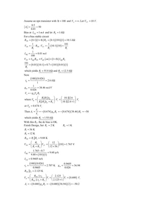Assume an npn transistor with b = 100 and VA = ∞. Let VCC = 10 V .
       0.5
 Av =        = 50
       0.01
Bias at I CQ = 1 mA and let RE = 1 k Ω
For a bias stable circuit
RTH = ( 0.1)(1 + b ) RE = ( 0.1)(101)(1) = 10.1 k Ω
         1               1                   101
VTH = ⋅ RTH ⋅ VCC = (10.1)(10 ) =
        R1              R1                    R1
         1
I BQ =      = 0.01 mA
       100
VTH = I BQ RTH + VBE ( on ) + (1 + b ) I BQ RE
101
     = ( 0.01)(10.1) + 0.7 + (101)( 0.01)(1)
 R1
which yields R1 = 55.8 k Ω and R2 = 12.3 k Ω
Now
        (100 )( 0.026 )
 rp =                     = 2.6 k Ω
              1
        1
gm =         = 38.46 mA/V
     0.026
Vo = − g mVp RC
            ⎛ R1} R2 } rp ⎞             ⎛ 10.1} 2.6 ⎞
where Vp = ⎜                   ⎟ ⋅ Vs = ⎜               ⎟ .Vs
            ⎝ R1} R2 } rp + RS ⎠        ⎝ 10.1} 2.6 + 1 ⎠
or Vp = 0.674 Vs
           V
Then Av = o = − ( 0.674 ) g m RC = − ( 0.674 )( 38.46 ) RC = −50
           Vs
which yields RC = 1.93 k Ω
With this RC, the dc bias is OK.
Finish Design, Set RC = 2 K               RE = 1 K
R1 = 56 K
R2 = 12 K
RTH = R1 R2 = 9.88 K
       ⎛ R2 ⎞            ⎛ 12 ⎞
VTH = ⎜          ⎟ VCC = ⎜         ⎟ (10 ) = 1.765 V
       ⎝ R1 + R2 ⎠       ⎝ 12 + 56 ⎠
         1.765 − 0.7
I BQ =                  = 9.60 μ A
       9.88 + (101)(1)
I CQ = 0.9605 mA
       (100 )( 0.026 )                       0.9605
rπ =                     = 2.707 K    gm =          = 36.94
           0.9605                            0.026
RTH     rπ = 2.125 K
     ⎛ RTH rπ ⎞               ⎛ 2.125 ⎞
Vπ = ⎜                 ⎟ Vi = ⎜           ⎟ Vi = ( 0.680 ) Vi
     ⎝ RTH rπ + RS ⎠          ⎝ 2.125 + 1 ⎠
Av = − ( 0.680 ) g m RC = − ( 0.680 )( 36.94 )( 2 ) = −50.2
 