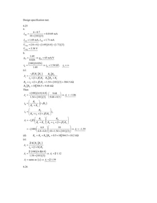 Design specification met.

6.25
a.
            6 − 0.7
I BQ =                  = 0.0169 mA
         10 + (101)( 3)
I CQ = 1.69 mA, I EQ = 1.71 mA
VCEQ = (16 + 6 ) − (1.69 )( 6.8 ) − (1.71)( 3)
VCEQ = 5.38 V
b.
        1.69
gm =            ⇒ g m = 65 mA/V
        0.026
      (100 )( 0.026 )
 rp =                  ⇒ rp = 1.54 kV ,        r0 = ∞
            1.69
(c)
         − β ( RC RL )     RB Rib
 Av =                  ⋅
       rπ + (1 + β ) RE RB Rib + RS
Rib = rπ + (1 + β ) RE = 1.54 + (101)(3) = 304.5 k Ω
RB Rib = 10 304.5 = 9.68 k Ω
Then
       − (100 )( 6.8 6.8 ) ⎛ 9.68 ⎞
Av =                      ⋅⎜          ⎟ ⇒ Av = −1.06
        1.54 + (101)( 3) ⎝ 9.68 + 0.5 ⎠
      ⎛ RC ⎞
 i0 = ⎜          ⎟ ( − β ib )
      ⎝ RC + RL ⎠
      ⎛          RB               ⎞
 ib = ⎜                           ⎟ iS
      ⎝ RB + rπ + (1 + β ) RE     ⎠
             ⎛ RC       ⎞⎛            RB          ⎞
Ai = − ( β ) ⎜          ⎟⎜⎜ R + r + (1 + β ) R ⎟  ⎟
             ⎝ RC + RL  ⎠⎝ B π                  E ⎠


               ⎛ 6.8 ⎞ ⎛                10           ⎞
    = − (100 ) ⎜           ⎟⎜⎜ 10 + 1.54 + (101)( 3) ⎟ ⇒ Ai = −1.59
                                                     ⎟
               ⎝ 6.8 + 6.8 ⎠ ⎝                       ⎠
(d)       Ris = RS + RB Rib = 0.5 + 10 304.5 = 10.2 k Ω
(e)
         2 b ( RC RL )
Av =
       rp + (1 + b ) RE
       2 (100 ) ( 6.8} 6.8 )
Av =                           ⇒ Av = 2 1.12
         1.54 + (101)( 3)
Ai = same as ( c ) ⇒ Ai = 2 1.59

6.26
 