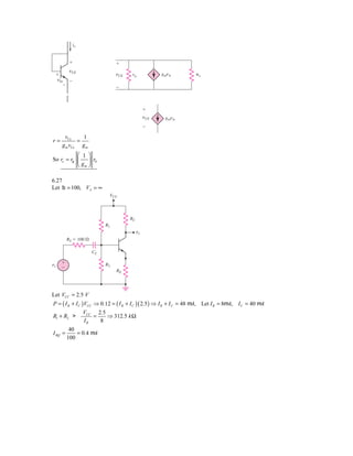 ie


          ϩ                     ϩ
          vCE
 ϩ                              vCE   ris             gmv␲        ␲o
 vbe Ϫ
    Ϫ
                                Ϫ



                                                ϩ
                                                vCE    gmv␲
                                                Ϫ

      vCe     1
r=          =
     g m vCe g m
           ⎛ 1 ⎞
So re = rp ⎜    ⎟ r0
           ⎝ gm ⎠

6.27
Let b = 100, VA = ∞
                            VCC




                                      RC
                           R1
                                           ␯o
         RS ϭ 100 ⍀

                      CC

␯s   ϩ                     R2
     Ϫ
                                RE




Let VCC = 2.5 V
P = ( I R + I C ) VCC ⇒ 0.12 = ( I R + I C )( 2.5 ) ⇒ I R + I C = 48 mA, Let I R = 8mA, I C = 40 mA
                VCC 2.5
R1 + R2 >          =    ⇒ 312.5 k Ω
                IR   8
          40
I BQ =       = 0.4 mA
         100
 