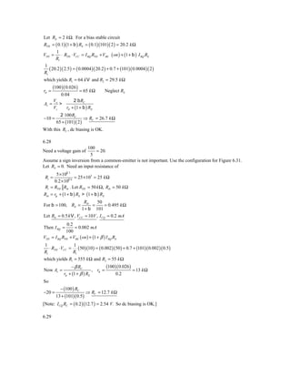 Let RE = 2 k Ω. For a bias stable circuit
RTH = ( 0.1)(1 + b ) RE = ( 0.1)(101)( 2 ) = 20.2 k Ω
       1
VTH = ⋅ RTH ⋅ VCC = I BQ RTH + VBE ( on ) + (1 + b ) I BQ RE
      R1
1
   ( 20.2 )( 2.5 ) = ( 0.0004 )( 20.2 ) + 0.7 + (101)( 0.0004 )( 2 )
R1
which yields R1 = 64 k V and R2 = 29.5 k Ω
       (100 )( 0.026 )
rπ =                      = 65 k Ω       Neglect RS
             0.04
        Vo       2 b RC
Av =       >
        Vs   rπ + (1 + b ) RE
            2 100 RC
−10 =                     ⇒ RC = 26.7 k Ω
          65 + (101)( 2 )
With this RC , dc biasing is OK.

6.28
                      100
Need a voltage gain of     = 20.
                        5
Assume a sign inversion from a common-emitter is not important. Use the configuration for Figure 6.31.
Let RS = 0. Need an input resistance of
       5 × 102 3
 Ri =             = 25 × 103 = 25 k Ω
      0.2 × 102 6
 Ri = RTH Rib . Let RTH = 50 k Ω, Rib = 50 k Ω
Rib = rp + (1 + b ) RE > (1 + b ) RE
                      Rib     50
For b = 100, RE =          =        = 0.495 k Ω
                     1 + b 101
Let RE = 0.5 k V , VCC = 10 V , I CQ = 0.2 mA
                 0.2
Then I BQ =          = 0.002 mA
                100
VTH    = I BQ RTH + VBE ( on ) + (1 + β ) I BQ RE
1               1
   ⋅ RTH ⋅ VCC = ( 50)(10) = ( 0.002)(50) + 0.7 + (101)( 0.002 )( 0.5)
R1              R1
which yields R1 = 555 k Ω and R2 = 55 k Ω
                   − β RC              (100)( 0.026)
Now Av =                        , rπ =               = 13 k Ω
               rπ + (1 + β ) RE            0.2
So
            − (100 ) RC
−20 =                        ⇒ RC = 12.7 k Ω
         13 + (101)( 0.5)
[Note: I CQ RC = ( 0.2 )(12.7 ) = 2.54 V. So dc biasing is OK.]

6.29
 