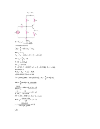 VCC ϭ 10 V




                        R1               RE


            CC



                                          ␯o
␯s   ϩ                  R2
     Ϫ
                                         RC




                     2 b RC
b = 80, Av =
                 rp + (1 + b ) RE
First approximation:
        R
( Av ) ≈ C = 10 ⇒ RC = 10 RE
        RE
Set RC = 12 RE
VEC ≈ VCC − I C ( RC + RE ) = 10 − I C (13RE )
             1
For VEC = VCC = 5
             2
5 = 10 − I C (13RE )
For I C = 0.7 mA
I E = 0.709, I B = 0.00875 mA ⇒ RE = 0.55 kΩ − RC = 6.6 kΩ
Bias stable ⇒
R1 R2 = RTH = ( 0.1)(1 + β ) RE
= ( 0.1)(81)( 0.55 ) = 4.46 kΩ
                                                    1
10 = ( 0.709 )( 0.55 ) + 0.7 + ( 0.00875 )( 4.46 ) + ( 4.46 )(10 )
                                                    R1
          1
8.87 =       ( 4.46 ) ⇒ R1 = 5.03 kΩ
          R1
 5.03R2
          = 4.46 ⇒ R2 = 39.4 kΩ
5.03 + R2
  10        10
       =            = 0.225 mA
R1 + R2 5.03 + 39.4
0.7 + 0.225 ≅ 0.925 mA from VCC source.
             (80 ) ( 0.026 )
Now rπ =                       = 2.97 kΩ
                  0.7
             (80 )( 6.6 )
 Av =                           = 11.1
         2.97 + ( 81)( 0.55 )

6.30
 