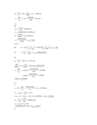 I CQ                 I CQ
gm =            ⇒ 80 =                 ⇒ I CQ = 2.08 mA
         VT                  0.026
         β VT                   β ( 0.026 )
 rπ =            ⇒ 1.20 =                      ⇒ β = 96
         I CQ                        2.08

6.5
(a)
       2 − 0.7
I BQ =          = 0.0052 mA
         250
I C = (120 )( 0.0052 ) = 0.624 mA
      0.624
gm =         ⇒ g m = 24 mA / V
      0.026
     (120 )( 0.026 )
rπ =                 ⇒ rπ = 5 k Ω
         0.624
ro = ∞
                              ⎛ r       ⎞           ⎛ 5 ⎞
(b)             Av = − g m RC ⎜ π ⎟ = − ( 24 )( 4 ) ⎜         ⎟ ⇒ Av = −1.88
                              ⎝ rπ + RB ⎠           ⎝ 5 + 250 ⎠
                     v        v
(c)             vS = O = O ⇒ vS = −0.426sin100t V
                     Av −1.88

6.6
         I CQ
gm =            , 1.08 ≤ I CQ ≤ 1.32 mA
         VT
 1.08           1.32
        ≤ gm ≤        ⇒ 41.5 ≤ g m ≤ 50.8 mA/V
0.026          0.026
     β VT                 (120 )( 0.026 )
rπ =       ; rπ ( max ) =                 = 2.89 kΩ
      I CQ                    1.08
                                     (80 )( 0.026 )
                     rπ ( min ) =                      = 1.58 kΩ
                                            1.32
1.58 ≤ rπ ≤ 2.89 kΩ

6.7
a.
                 β VT        (120 )( 0.026 )
rπ = 5.4 =               =                         ⇒ I CQ = 0.578 mA
                  I CQ               I CQ
       1        1
VCEQ = VCC = ( 5 ) = 2.5 V
       2         2
VCEQ = VCC − I CQ RC ⇒ 2.5 = 5.0 − ( 0.578 ) RC ⇒ RC = 4.33 kΩ
         I CQ 0.578
I BQ =           =    = 0.00482 mA
        β      120
VBB = I BQ RB + VBE ( on )
= ( 0.00482 )( 25 ) + 0.70 ⇒ VBB = 0.820 V
b.
 