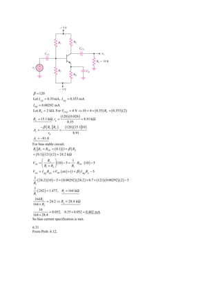 ϩ5V




                     R1            RC

                                          CC2
           CC1                                           ␯o

                                                      RL ϭ 10 K

␯s   ϩ
     Ϫ               R2                         CE
                                   RE




                         Ϫ5V
β = 120
Let I CQ = 0.35 mA, I EQ = 0.353 mA
I BQ = 0.00292 mA
Let RE = 2 kΩ. For VCEQ = 4 V ⇒ 10 = 4 + ( 0.35) RC + ( 0.353)( 2)
                         (120 )( 0.026 )
RC = 15.1 kΩ, rπ =                        = 8.91 kΩ
                                0.35
         − β ( RC RL )        (120 ) (15.1 10 )
Av =                     =−
              rπ                   8.91
Av = −81.0
For bias stable circuit:
R1 R2 = RTH = ( 0.1)(1 + β ) RE
= ( 0.1)(121)( 2 ) = 24.2 kΩ
      ⎛ R2 ⎞                   1
VTH = ⎜          ⎟ (10) − 5 = ⋅ RTH ⋅ (10 ) − 5
      ⎝ R1 + R2 ⎠              R1
VTH = I BQ RTH + VBE ( on ) + (1 + β ) I BQ RE − 5
1
   ( 24.2 )(10 ) − 5 = ( 0.00292 )( 24.2 ) + 0.7 + (121)( 0.00292 )( 2 ) − 5
R1
1
   ( 242 ) = 1.477, R1 = 164 kΩ
R1
 164 R2
         = 24.2 ⇒ R2 = 28.4 kΩ
164 + R2
    10
            = 0.052, 0.35 + 0.052 = 0.402 mA
164 + 28.4
So bias current specification is met.

6.31
From Prob. 6.12,
 