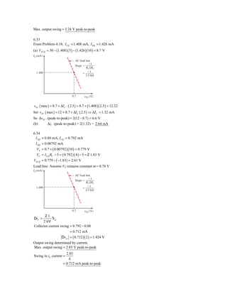 Max. output swing = 3.24 V peak-to-peak

6.33
From Problem 4.18, I CQ = 1.408 mA, I EQ = 1.426 mA
(a) VECQ = 30 − (1.408 )( 5 ) − (1.426 )(10 ) = 8.7 V
IC (mA)
                                  AC load line
                                            Ϫ1
                                  Slope ϭ
                                          RC ͉͉RL
                                            Ϫ1
  1.408                                 ϭ
                                          2.5 kΩ




                                8.7      ␯EC (V)


vEC ( max ) = 8.7 + ΔI C ⋅ ( 2.5 ) = 8.7 + (1.408 )( 2.5 ) = 12.22
Set vEC ( max ) = 12 = 8.7 + ΔI C ( 2.5 ) ⇒ ΔI C = 1.32 mA
So ΔvEC (peak-to-peak) = 2(12 − 8.7) = 6.6 V
(b)     ΔiC (peak-to-peak) = 2(1.32) = 2.64 mA

6.34
  I EQ   = 0.80 mA, I CQ = 0.792 mA
  I BQ   = 0.00792 mA
   VE    = 0.7 + ( 0.00792 )(10 ) = 0.779 V
   VC    = I CQ RC − 5 = ( 0.792 )( 4 ) − 5 = 2 1.83 V
VECQ     = 0.779 − ( −1.83) = 2.61 V
Load line: Assume VE remains constant at ≈ 0.78 V
IC (mA)
                                  AC load line
                                            Ϫ1
                                  Slope ϭ
                                          RC ͉͉RL
                                            Ϫ1
  1.408                                 ϭ
                                          2.5 kΩ




                                8.7      ␯EC (V)
       21
DiC =        v
            ? ec
      2 kV
Collector current swing = 0.792 − 0.08
                        = 0.712 mA
                   Dvec = ( 0.712 )( 2 ) = 1.424 V
Output swing determined by current.
Max. output swing = 2.85 V peak-to-peak
                           2.85
Swing in i0 current =
                             4
                         = 0.712 mA peak-to-peak
 