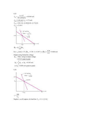 6.35
            6 − 0.7
I BQ =                  = 0.0169 mA
         10 + (101)( 3)
I CQ = 1.69 mA, I EQ = 1.71 mA
VCEQ = (16 + 6 ) − (1.69 )( 6.8 ) − (1.71)( 3)
VCEQ = 5.38 V


                 AC load line
                            Ϫ1
                 Slope ϭ
                         3.4 ϩ 3
1.69                       Ϫ1
                       ϭ
                         6.4 K




              5.38                    22
         1
DiC = 2     Dvce
        6.4
                                                           4.38
For vce ( min ) = 1 V, Dvce = 5.38 − 1 = 4.38 V ⇒ DiC =         = 0.684 mA
                                                           6.4
Output swing limited by voltage:
Δvce = Max. swing in output voltage
     = 8.76 V peak-to-peak
       1
 Δi0 =   ΔiC ⇒ Δi0 = 0.342 mA
       2
 or Δi0 = 0.684 mA (peak-to-peak)

6.36

                     AC load line
                               Ϫ1
                     Slope ϭ
                             1.05 K
2.65

                        Q-point
ICQ




                VCEQ                             9
       100
ro =
       I CQ
Neglect ro as (E) approx. dc load line VCE = 9 − I C ( 3.4 )
 