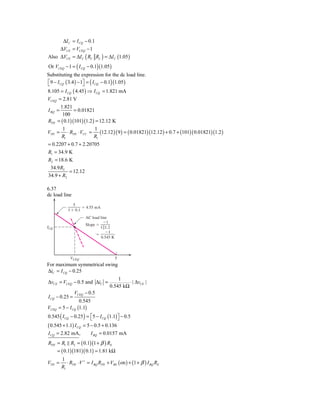 ΔI C = I CQ − 0.1
     ΔVCE = VCEQ − 1
Also ΔVCE = ΔI C ( RC RL ) = ΔI C (1.05 )
Or VCEQ − 1 = ( I CQ − 0.1) (1.05 )
Substituting the expression for the dc load line.
⎡9 − I CQ ( 3.4 ) − 1⎤ = ( I CQ − 0.1) (1.05 )
⎣                    ⎦
8.105 = I CQ ( 4.45 ) ⇒ I CQ = 1.821 mA
VCEQ = 2.81 V
       1.821
I BQ =       = 0.01821
        100
RTH = ( 0.1)(101)(1.2 ) = 12.12 K
        1                1
VTH = ⋅ RTH ⋅ VCC = (12.12 ) ( 9 ) = ( 0.01821) (12.12 ) + 0.7 + (101)( 0.01821)(1.2 )
       R1               R1
= 0.2207 + 0.7 + 2.20705
R1 = 34.9 K
R2 = 18.6 K
 34.9 R2
          = 12.12
34.9 + R2

6.37
dc load line
              5
                   ϭ 4.55 mA
           1 ϩ 0.1
                      AC load line
                                Ϫ1
                      Slope ϭ
ICQ                           1͉͉1.2
                                 Ϫ1
                            ϭ
                              0.545 K




             VCEQ                       5
For maximum symmetrical swing
ΔiC = I CQ − 0.25
                                        1
ΔvCE = VCEQ − 0.5 and ΔiC =                  ⋅ | ΔvCE |
                                    0.545 kΩ
                VCEQ − 0.5
I CQ − 0.25 =
                 0.545
VCEQ = 5 − I CQ (1.1)
0.545 ( I CQ − 0.25 ) = ⎡5 − I CQ (1.1) ⎤ − 0.5
                        ⎣               ⎦
( 0.545 + 1.1) I CQ = 5 − 0.5 + 0.136
I CQ = 2.82 mA,          I BQ = 0.0157 mA
RTH = R1 R2 = ( 0.1)(1 + β ) RE
      = ( 0.1)(181)( 0.1) = 1.81 kΩ
        1
VTH =      ⋅ RTH ⋅ V + = I BQ RTH + VBE ( on ) + (1 + β ) I BQ RE
        R1
 