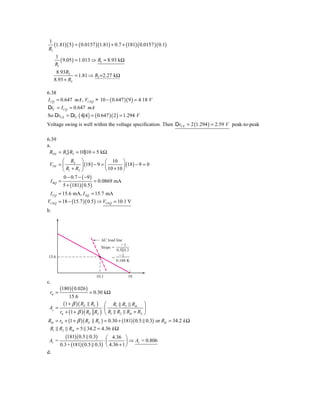 1
   (1.81)( 5 ) = ( 0.0157 )(1.81) + 0.7 + (181)( 0.0157 )( 0.1)
R1
     1
        ( 9.05 ) = 1.013 ⇒ R1 = 8.93 kΩ
     R1
      8.93R2
               = 1.81 ⇒ R2 =2.27 kΩ
     8.93 + R2

6.38
I CQ = 0.647 mA , VCEQ > 10 − ( 0.647 )( 9 ) = 4.18 V
DiC = I CQ = 0.647 mA
So DvCE = DiC ( 4} 4 ) = ( 0.647 )( 2 ) = 1.294 V
Voltage swing is well within the voltage specification. Then DvCE = 2 (1.294 ) = 2.59 V peak-to-peak

6.39
a.
 RTH = R1} R2 = 10}10 = 5 kΩ
        ⎛ R2 ⎞                  ⎛ 10 ⎞
 VTH = ⎜          ⎟ (18 ) − 9 = ⎜         ⎟ (18 ) − 9 = 0
        ⎝ R1 + R2 ⎠             ⎝ 10 + 10 ⎠
         0 − 0.7 − ( −9 )
 I BQ =                   = 0.0869 mA
        5 + (181)( 0.5 )
 I CQ = 15.6 mA, I EQ = 15.7 mA
VCEQ = 18 − (15.7 )( 0.5 ) ⇒ VCEQ = 10.1 V
b.




                              AC load line
                                         Ϫ1
                              Slope ϭ
                                      0.5͉͉0.3
                                        Ϫ1
15.6                                ϭ
                                      0.188 K


                            10.1             18
c.
        (180 )( 0.026 )
 rπ =                     = 0.30 kΩ
            15.6
         (1 + β )( RE   RL ) ⎛ R1 R2 Rib             ⎞
 Av =                        ⋅⎜                      ⎟
      rπ + (1 + β ) ( RE RL ) ⎝ R1 R2 Rib + RS       ⎠
Rib = rπ + (1 + β )( RE RL ) = 0.30 + (181)( 0.5      0.3) or Rib = 34.2 k Ω
 R1 R2 Rib = 5 34.2 = 4.36 k Ω
           (181)( 0.5 0.3) ⎛ 4.36 ⎞
 Av =                        ⋅⎜          ⎟ ⇒ Av     = 0.806
        0.3 + (181)( 0.5 0.3) ⎝ 4.36 + 1 ⎠
d.
 