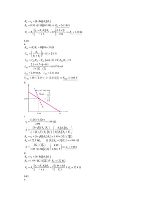 Rib = rp + (1 + b ) ( RE } RL )
Rib = 0.30 + (181)( 0.188 ) ⇒ Rib = 34.3 kΩ
             rp + R1} R2 } RS       0.3 + 5}1
 Ro = RE                      = 0.5           ⇒ Ro = 6.18 Ω
                  1+ b                181

6.40
a.
RTH = R1} R2 = 10}10 = 5 kΩ
      ⎛ R2 ⎞
VTH = ⎜          ⎟ ( −10 ) = 2 5 V
      ⎝ R1 + R2 ⎠
VTH = I BQ RTH + VBE ( on ) + (1 + b ) I BQ RE − 10
         2 5 − 0.7 − ( −10 )
I BQ =                         = 0.0174 mA
           5 + (121)( 2 )
I CQ = 2.09 mA, I EQ = 2.11 mA
VCEQ = 10 − ( 2.09 )(1) − ( 2.11)( 2 ) ⇒ VCEQ = 3.69 V
b.

                  AC load line
                           Ϫ1
                  Slope ϭ
                          2͉͉2
                          Ϫ1
2.09                    ϭ
                          1K




               3.69                   10
c.
         (120 )( 0.026 )
 rπ =                   = 1.49 kΩ
            2.09
         (1 + β ) ( RE RL ) ⎛ R1 R2 Rib ⎞
Av =                          ⋅⎜                  ⎟
      rπ + (1 + β ) ( RE RL ) ⎜ R1 R2 Rib + RS ⎟
                               ⎝                  ⎠
Rib = rπ + (1 + β ) ( RE RL ) = 1.49 + (121) ( 2 2)
Rib = 122.5 k Ω,           R1 R2 Rib = 5 122.5 = 4.80 k Ω
            (121) ( 2 2) ⎛ 4.80 ⎞
 Av =                       ⋅⎜          ⎟ ⇒ Av   = 0.484
         1.49 + (121) ( 2 2) ⎝ 4.80 + 5 ⎠
d.
Rib = rπ + (1 + b ) ( RE } RL )
Rib = 1.49 + (121) ( 2} 2 ) 1 Rib = 122 kΩ
             rπ + R1} R2 } RS    1.49 + 5}5
 Ro = RE                      =2            1 Ro = 32.4 Ω
                  1+ b              121

6.41
a.
 