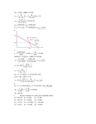 RTH = R1 R2 = 60 40 = 24 kΩ
       ⎛ R2 ⎞            ⎛ 40 ⎞
VTH = ⎜          ⎟ VCC = ⎜         ⎟ ( 5) = 2 V
       ⎝ R1 + R2 ⎠       ⎝ 40 + 60 ⎠
        5 − 0.7 − 2
I BQ =                = 0.0130 mA
       24 + ( 51)( 3)
I CQ = 0.650 mA, I EQ = 0.663 mA
VECQ = 5 − I EQ RE = 5 − ( 0.663)(3) ⇒ VECQ = 3.01 V
b.


1.63
                                  AC load line
                                              Ϫ1
                                  Slope ϭ 51
                                          Θ 50 Ι Θ3͉͉4Ι
0.65                                         Ϫ1
                                        ϭ
                                          1.75 K


                                3.01                5
c.
       ( 50 )( 0.026 )        80
rπ =            = 2 kΩ, r0 =      = 123 kΩ
       0.650                 0.65
        ′
Define RL = RE RL r0 = 3 4 123 = 1.69 kΩ
          (1 + β ) RL
                    ′          ( 51)(1.69 )
Av =                      =                      ⇒ Av = 0.977
        rπ (1 + β ) RL′       2 + ( 51)(1.69 )
                  ⎛ RE r0              ⎞
Ai = (1 + β ) I b ⎜                    ⎟
                  ⎜R r +R              ⎟
                  ⎝ E 0   L            ⎠
         ⎛ RTH ⎞
Ib = I S ⎜           ⎟
         ⎝ RTH + Rib ⎠
Rib = rπ + (1 + β ) RL = 2 + ( 51)(1.69 ) = 88.2
                     ′
RE r0 = 3 r0 = 3 123 = 2.93
            ⎛ 2.93 ⎞ ⎛        24 ⎞
 Ai = ( 51) ⎜          ⎟⎜            ⎟ ⇒ Ai = 4.61
            ⎝ 2.93 + 4 ⎠ ⎝ 24 + 88.2 ⎠
d.
Rib = rπ + (1 + β ) RE RL r0 = 2 + ( 51)(1.69 ) ⇒ Rib = 88.2 kΩ
       rπ        ⎛ 2⎞
 R0 =       RE = ⎜ ⎟ 3 = 0.0392 3
      1+ β       ⎝ 51 ⎠
 R0 = 38.7 Ω
e.       Assume variations in rπ and r0 have negligible effects
R1 = 60 ± 5% R1 = 63 kΩ,        R1 = 57 kΩ
R2 = 40 ± 5% R2 = 42 kΩ,                    R2 = 38 kΩ
RE = 3 ± 5%          RE = 3.15 kΩ, RE = 2.85 kΩ
RL = 4 ± 5%          RL = 4.2 kΩ,           RL = 3.8 kΩ
 