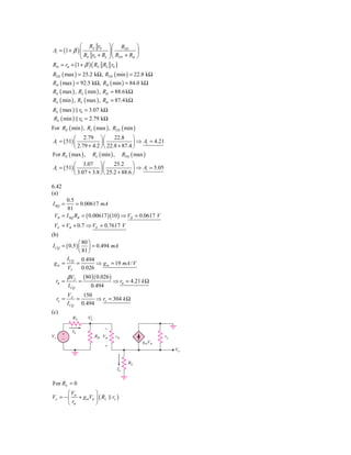 ⎛ RE r0 ⎞ ⎛ RTH ⎞
Ai = (1 + β ) ⎜
              ⎜ R r + R ⎟⎜ R + R ⎟
                            ⎟
              ⎝ E 0       L ⎠ ⎝ TH ib ⎠

Rib = rπ + (1 + β ) ( RE RL r0 )
RTH ( max ) = 25.2 kΩ, RTH ( min ) = 22.8 kΩ
Rib ( max ) = 92.5 kΩ, Rib ( min ) = 84.0 kΩ
RE ( max ) , RL ( min ) , Rib = 88.6 kΩ
RE ( min ) , RL ( max ) , Rib = 87.4 kΩ
RE ( max ) r0 = 3.07 kΩ
 RE ( min ) r0 = 2.79 kΩ
For RE ( min ) , RL ( max ) , RTH ( min )
           ⎛ 2.79 ⎞ ⎛          22.8 ⎞
Ai = ( 51) ⎜            ⎟⎜              ⎟ ⇒ Ai = 4.21
           ⎝ 2.79 + 4.2 ⎠ ⎝ 22.8 + 87.4 ⎠
For RE ( max ) , RL ( min ) , RTH ( max )
           ⎛ 3.07 ⎞⎛          25.2 ⎞
Ai = ( 51) ⎜            ⎟⎜             ⎟ ⇒ Ai = 5.05
           ⎝ 3.07 + 3.8 ⎠⎝ 25.2 + 88.6 ⎠

6.42
(a)
      0.5
I BQ =     = 0.00617 mA
       81
 VB = I BQ RB = ( 0.00617 )(10 ) ⇒ VB = 0.0617 V
 VE = VB + 0.7 ⇒ VE = 0.7617 V
(b)
               ⎛ 80 ⎞
I CQ = ( 0.5 ) ⎜ ⎟ = 0.494 mA
               ⎝ 81 ⎠
       I CQ 0.494
 gm =        =         ⇒ g m = 19 mA / V
        VT       0.026
            β VT       (80 )( 0.026 )
     rπ =          =                    ⇒ rπ = 4.21 k Ω
            I CQ          0.494
            VA    150
     ro =       =      ⇒ ro = 304 k Ω
            I CQ 0.494
(c)
              RS         VЈ
                          S

                                  Ϫ
              IS
Vs     ϩ                      RB V␲      r␲                ro
       Ϫ
                                                    gmV␲
                                  ϩ
                                                                Vo

                                              RL
                                         Io


For RS = 0
       ⎛V          ⎞
Vo = − ⎜ π + g mVπ ⎟ ( RL ro )
       ⎝ rπ        ⎠
 