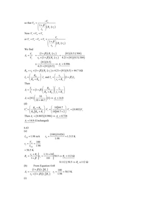 −Vo
so that Vπ =
           ⎛1+ β ⎞
           ⎜     ⎟ ( RL ro )
           ⎝ rπ ⎠
Now Vs + Vπ = Vo
                                 Vo
or Vs = Vo − Vπ = Vo +
                          ⎛ 1+ β ⎞
                          ⎜      ⎟ ( RL ro )
                          ⎝ rπ ⎠
We find
       Vo        (1 + β )( RL ro )        (81)( 0.5 304 )
Av =        =                        =
       Vs     rπ + (1 + β )( RL ro ) 4.21 + ( 81)( 0.5 304 )
                  (81)( 0.5 )
           ≅                      ⇒ Av = 0.906
              4.21 + ( 81)( 0.5 )
Rib = rπ + (1 + β )( RL ro ) ≅ 4.21 + ( 81)( 0.5 ) = 44.7 k Ω
     ⎛ RB ⎞                       ⎛ ro ⎞
Ib = ⎜          ⎟ ⋅ I s and I o = ⎜         ⎟ (1 + β ) I b
     ⎝ RB + Rib ⎠                 ⎝ ro + RL ⎠
Then
      Io             ⎛ RB ⎞⎛ ro ⎞
Ai =      = (1 + β ) ⎜            ⎟⎜        ⎟
       Is            ⎝ RB + Rib ⎠⎝ ro + RL ⎠
            ⎛ 10 ⎞
 Ai ≅ ( 81) ⎜             ⎟ (1) ⇒ Ai = 14.8
            ⎝ 10 + 44.7 ⎠
(d)
      ⎛ RB + Rib ⎞              ⎛ 10 44.7 ⎞
      ⎜ R R + R ⎟ s ⎜ 10 44.7 + 2 ⎟ s (
Vs′ = ⎜                  ⋅V =                   ⋅ V = 0.803) Vs
                       ⎟        ⎜             ⎟
      ⎝ B ib        s ⎠         ⎝             ⎠
 Then Av = ( 0.803)( 0.906 ) ⇒ Av = 0.728
Ai = 14.8 (Unchanged)

6.43
(a)
                               (100 )( 0.026 )
I CQ = 1.98 mA          rπ =                     = 1.313 K
                                   1.98
       VA    100
ro =       =
       I CQ 1.98
= 50.5 K
      rπ + RS          1.31 + 10
Ro =            ro =               50.5 ⇒ Ro = 112 Ω
       1+ β               101
                                        0.112 50.5 ⇒ Ro ≅ 112 Ω
(b)       From Equation 4.68
         (1 + β ) ( ro RL )           100
 Av =                            ro =      = 50.5 K
      rπ + (1 + β ) ( ro RL )         1.98
(i)
 