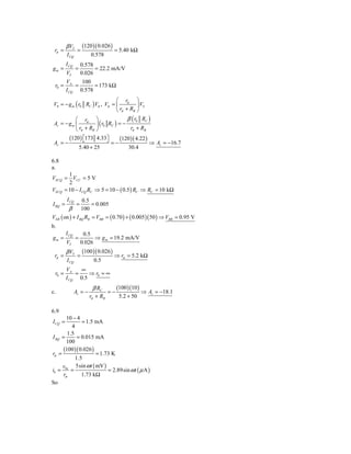 β VT        (120 )( 0.026 )
 rπ =            =                     = 5.40 kΩ
         I CQ            0.578
         I CQ        0.578
gm =            =          = 22.2 mA/V
         VT          0.026
         VA    100
 r0 =        =      = 173 kΩ
         I CQ 0.578
                               ⎛ r         ⎞
V0 = − g m ( r0 RC ) Vπ , Vπ = ⎜ π ⎟ VS
                               ⎝ rπ + RB ⎠
           ⎛ r        ⎞              β ( r0 RC )
Av = − g m ⎜ π ⎟ ( r0 RC ) = −
           ⎝ rπ + RB ⎠                rπ + RB
           (120 ) ⎡173
                  ⎣         4.33⎤
                                ⎦        (120 )( 4.22 )
 Av = −                             =−                    ⇒ Av = −16.7
                    5.40 + 25                30.4

6.8
a.
       1
VECQ = VCC = 5 V
       2
VECQ = 10 − I CQ RC ⇒ 5 = 10 − ( 0.5 ) RC ⇒ RC = 10 kΩ
         I CQ   0.5
I BQ =           =   = 0.005
          β     100
VEB ( on ) + I BQ RB = VBB = ( 0.70 ) + ( 0.005 )( 50 ) ⇒ VBB = 0.95 V
b.
         I CQ         0.5
gm =            =          ⇒ g m = 19.2 mA/V
         VT          0.026
         β VT        (100 )( 0.026 )
 rπ =            =                     ⇒ rπ = 5.2 kΩ
         I CQ             0.5
         VA    ∞
 r0 =        =    ⇒ r0 = ∞
         I CQ 0.5

c.              Av = −
                           β RC
                                 =−
                                    (100 )(10 ) ⇒ A = −18.1
                                                   v
                         rπ + RB     5.2 + 50

6.9
        10 − 4
I CQ =          = 1.5 mA
           4
         1.5
I BQ =        = 0.015 mA
        100
      (100 )( 0.026 )
rπ =                    = 1.73 K
             1.5
     v       5sin ω t ( mV )
ib = be =                    = 2.89sin ω t ( μ A )
      rπ        1.73 kΩ
So
 
