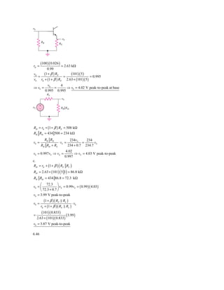 ␯b


                            ␯0
       RB
                          RE




       (100 )( 0.026 )
rπ =                       = 2.63 kΩ
              0.99
v0          (1 + β ) RE(101)( 5 )
   =               =                  = 0.995
vb rπ + (1 + β ) RE 2.63 + (101)( 5 )
              v0    4
⇒ vb =           =      ⇒ vb = 4.02 V peak-to-peak at base
            0.995 0.995
              RS
                            ␯b

     ϩ
␯S                         RB͉͉Rib
     Ϫ




Rib = rπ + (1 + β ) RE = 508 kΩ
RB Rib = 434 508 = 234 kΩ
            RB Rib                  234vS     234
vb =                      ⋅ vS =            =      vS
       RB Rib + RS                 234 + 0.7 234.7
                                  4.02
vb = 0.997vS ⇒ vS =                    ⇒ vS = 4.03 V peak-to-peak
                                 0.997
c.
Rib = rπ + (1 + β ) ( RE RL )
Rib = 2.63 + (101) ( 5 1) = 86.8 kΩ
RB Rib = 434 86.8 = 72.3 kΩ
     ⎛ 72.3 ⎞
vb = ⎜            ⎟ vS = 0.99vS = ( 0.99 )( 4.03)
     ⎝ 72.3 + 0.7 ⎠
vb = 3.99 V peak-to-peak
        (1 + β )( RE RL )
v0 =                        ⋅ vb
     rπ + (1 + β )( RE RL )
      (101)( 0.833)
=                      ( 3.99 )
  2.63 + (101)( 0.833)
v0 = 3.87 V peak-to-peak

6.46
 