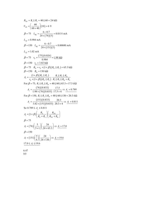 RTH = R1 R2 = 40 60 = 24 kΩ
      ⎛ 60 ⎞
VTH = ⎜         ⎟ (10 ) = 6 V
      ⎝ 60 + 40 ⎠
                    6 − 0.7
β = 75 I BQ =                    = 0.0131 mA
                24 + ( 76 )( 5 )
I CQ = 0.984 mA
                      6 − 0.7
β = 150 I BQ =                     = 0.00680 mA
                   24 + (151)( 5 )
I CQ = 1.02 mA
                ( 75 )( 0.026 )
β = 75 rπ =                       = 1.98 kΩ
               0.984
β = 150 rπ = 3.82 kΩ
β = 75 Rib = rπ + (1 + β )( RE RL ) = 65.3 kΩ
β = 150 Rib = 130 kΩ
        (1 + β )( RE RL )     R1 R2 Rib
Av =                       ⋅
     rπ + (1 + β )( RE RL ) R1 R2 Rib + RS
For β = 75, R1 R2 Rib = 40 60 65.3 = 17.5 k Ω
              ( 76 )( 0.833)      17.5
    Av =                        ⋅         ⇒ Av = 0.789
           1.98 + ( 76 )( 0.833) 17.5 + 4
For β = 150, R1 R2 Rib = 40 60 130 = 20.3 k Ω
              (151)( 0.833)      20.3
    Av =                       ⋅         ⇒ Av = 0.811
           3.82 + (151)( 0.833) 20.3 + 4
So 0.789 ≤ Av ≤ 0.811
              ⎛ RE ⎞ ⎛ RTH ⎞
Ai = (1 + β ) ⎜         ⎟⎜            ⎟
              ⎝ RE + RL ⎠ ⎝ RTH + Rib ⎠
β = 75
            ⎛ 5 ⎞⎛         24 ⎞
Ai = ( 76 ) ⎜       ⎟⎜            ⎟ ⇒ Ai = 17.0
            ⎝ 5 + 1 ⎠ ⎝ 24 + 65.3 ⎠
β = 150
           ⎛ 5 ⎞ ⎛ 24 ⎞
Ai = (151) ⎜ ⎟ ⎜            ⎟ ⇒ Ai = 19.6
           ⎝ 6 ⎠ ⎝ 24 + 130 ⎠
17.0 ≤ Ai ≤ 19.6

6.47
(a)
 