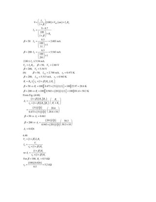 ⎛ I ⎞
             9 = ⎜ E ⎟ (100 ) + VBE ( on ) + I E RE
                 ⎝ 1+ β ⎠
                    9 − 0.7
            IE =
                 ⎛ 100 ⎞
                 ⎜      ⎟ + RE
                 ⎝ 1+ β ⎠
                    8.3
β = 50 I E =               = 2.803 mA
                ⎛ 100 ⎞
                ⎜     ⎟ +1
                ⎝ 51 ⎠
                    8.3
β = 200 I E =              = 5.543 mA
                ⎛ 100 ⎞
                ⎜     ⎟ +1
                ⎝ 201 ⎠
2.80 ≤ I E ≤ 5.54 mA
VE = I E RE , β = 50, VE = 2.80 V
 β = 200, VE = 5.54 V
(b)      β = 50, I CQ = 2.748 mA, rπ = 0.473 K
β = 200, I CQ = 5.515 mA, rπ = 0.943 K
Ri = RB ⎡ rπ + (1 + β ) RE
        ⎣                        RL ⎤
                                    ⎦
β = 50 ⇒ Ri = 100 ⎡ 0.473 + ( 51)(1 1) ⎤ = 100 25.97 = 20.6 K
                  ⎣                    ⎦
β = 200 ⇒ Ri = 100 ⎡0.943 + ( 201)(1 1) ⎤ = 100 101.4 = 50.3 K
                    ⎣                     ⎦
From Fig. (4.68)
        (1 + β ) ( RE RL ) ⎛ Ri ⎞
Av =                        ⋅⎜         ⎟
     rπ + (1 + β ) ( RE RL ) ⎝ Ri + RS ⎠
           ( 51) (1 1)     ⎛ 20.6 ⎞
   =                      ⋅⎜           ⎟
       0.473 + ( 51) (1 1) ⎝ 20.6 + 10 ⎠
 β = 50 ⇒ Av = 0.661
                         ( 201) (1 1) ⎛ 50.3 ⎞
 β = 200 ⇒ Av =                           ⎜           ⎟
                     0.943 + ( 201) (1 1) ⎝ 50.3 + 10 ⎠
Av = 0.826

6.48
Vo = (1 + β ) I b RL
            Vs
Ib =
     rπ + (1 + β ) RL
             (1 + β ) RL
so Av =
          rπ + (1 + β ) RL
For β = 100, RL = 0.5 k Ω
       (100 )( 0.026 )
rπ =                     = 5.2 k Ω
            0.5
 