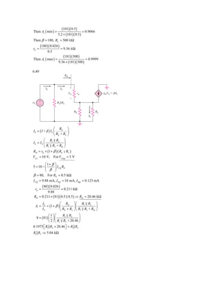 (101)( 0.5 )
Then Av ( min ) =                          = 0.9066
                        5.2 + (101)( 0.5 )
Then β = 180, RL = 500 k Ω
        (180 )( 0.026 )
rπ =                         = 9.36 k Ω
                0.5
                           (181)( 500 )
Then Av ( max ) =                           = 0.9999
                        9.36 + (181)( 500 )

6.49
                                  Rib



              IS             Ib         ϩ
                                        V␲    r␲             gmV␲ ϭ ␤Ib
                                        Ϫ
␯S     ϩ               R1͉͉R2
       Ϫ

                                             RE         RL
                                                   I0



                  ⎛ RE ⎞
I 0 = (1+ β ) I b ⎜         ⎟
                  ⎝ RE + RL ⎠
         ⎛ R1 R2 ⎞
Ib = I S ⎜             ⎟
         ⎝ R1 R2 + Rib ⎠
Rib = rπ + (1 + β )( RE RL )
VCC = 10 V, For VCEQ = 5 V

         ⎛1+ β ⎞
5 = 10 − ⎜     ⎟ I CQ RE
         ⎝ β ⎠
β = 80, For RE = 0.5 kΩ
I CQ = 9.88 mA, I EQ = 10 mA, I BQ = 0.123 mA
            (80 )( 0.026 )
     rπ =             = 0.211 kΩ
           9.88
 Rib = 0.211 + ( 81)( 0.5 0.5 ) ⇒ Rib = 20.46 kΩ
            I0            ⎛ RE ⎞ ⎛ R1 R2 ⎞
     Ai =      = (1 + β ) ⎜         ⎟⎜             ⎟
            IS            ⎝ RE + RL ⎠⎝ R1 R2 + Rib ⎠
               ⎛ 1 ⎞⎛     R1 R2      ⎞
     8 = ( 81) ⎜ ⎟ ⎜                 ⎟
               ⎝ 2 ⎠ ⎝ R1 R2 + 20.46 ⎠
0.1975 ⎡ R1} R2 + 20.46 ⎤ = R1} R2
       ⎣                ⎦
R1} R2 ⇒ 5.04 kΩ
 