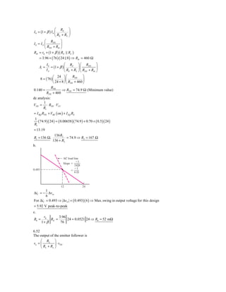 ⎛ RE ⎞
I 0 = (1 + β ) I b ⎜         ⎟
                   ⎝ RE + RL ⎠
         ⎛ RTH ⎞
Ib = I S ⎜            ⎟
         ⎝ RTH + Rib ⎠
Rib = rπ + (1 + β ) ( RE    RL )
     = 3.96 + ( 76 )( 24 8 ) ⇒ Rib = 460 Ω
            I0            ⎛ RE ⎞ ⎛ RTH ⎞
     Ai =      = (1 + β ) ⎜         ⎟⎜            ⎟
            IS            ⎝ RE + RL ⎠ ⎝ RTH + Rib ⎠
               ⎛ 24 ⎞ ⎛ RTH           ⎞
     8 = ( 76) ⎜        ⎟⎜            ⎟
               ⎝ 24 + 8 ⎠ ⎝ RTH + 460 ⎠
             RTH
0.140 =               ⇒ RTH = 74.9 Ω (Minimum value)
          RTH + 460
dc analysis:
       1
VTH = ⋅ RTH ⋅ VCC
       R1
= I BQ RTH + VBE ( on ) + I EQ RE
1
   ( 74.9 )( 24 ) = ( 0.00658)( 74.9 ) + 0.70 + ( 0.5 )( 24 )
R1
= 13.19
                 136 R2
R1 = 136 Ω,              = 74.9 ⇒ R2 = 167 Ω
                136 + R2
b.


                        AC load line
                                  Ϫ1
                        Slope ϭ
                                24͉͉8
                                Ϫ1
0.493                         ϭ
                                6⍀



                       12               24
        1
ΔiC = − Δvce
        6
For ΔiC = 0.493 ⇒ Δvce = ( 0.493)( 6 ) ⇒ Max. swing in output voltage for this design
= 5.92 V peak-to-peak
c.
         rπ       3.96
R0 =         RE =      24 = 0.0521 24 ⇒ R0 = 52 mΩ
        1+ β       76

6.52
The output of the emitter follower is
     ⎛ RL ⎞
vo = ⎜         ⎟ ⋅ vTH
     ⎝ RL + Ro ⎠
 