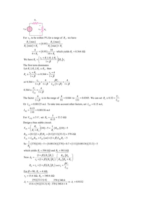 Ro

                   ϩ
␯TH     ϩ
                   ␯O    RL
        Ϫ
                   Ϫ

For vO to be within 5% for a range of RL , we have
      RL ( min )                  RL ( max )
                   = ( 0.95 )
RL ( min ) + Ro                 RL ( max ) + Ro
               4                10
                   = ( 0.95 )         which yields Ro = 0.364 k Ω
            4 + Ro            10 + Ro
               ⎛ r + R1 R2 RS ⎞
We have Ro = ⎜ π              ⎟ RE ro
               ⎝      1+ β    ⎠
The first term dominates
Let R1 R2 RS ≅ RS , then
         rπ + RS           r +4
Ro ≅             ⇒ 0.364 = π
          1+ β             1+ β
                 rπ    4       β VT        4
or 0.364 =          +     =             +
               1 + β 1 + β I CQ (1 + β ) 1 + β
            VT     4
0.364 ≅         +
            I CQ 1 + β
                4                      4              4                                  V
The factor          is in the range of    = 0.044 to     = 0.0305. We can set Ro ≅ 0.32 = T
               1+ β                    91            131                                 I CQ
Or I CQ = 0.08125 mA. To take into account other factors, set I CQ = 0.15 mA,
         0.15
I BQ =        = 0.00136 mA
         110
                              5
For VCEQ ≅ 5 V , set RE =        = 33.3 k Ω
                            0.15
Design a bias stable circuit.
      ⎛ R2 ⎞                  1
VTH = ⎜         ⎟ (10) − 5 = ( RTH )(10) − 5
      ⎝ R1 + R2 ⎠            R1
RTH = ( 0.1)(1 + β ) RE = ( 0.1)(111)(33.3) = 370 k Ω
VTH = I BQ RTH + VBE ( on ) + (1 + β ) I BQ RE − 5
    1
So    ( 370 )(10 ) − 5 = ( 0.00136 )( 370 ) + 0.7 + (111)( 0.00136 )( 33.3) − 5
   R
    1
which yields R1 = 594 k Ω and R2 = 981 k Ω
                  (1 + β ) ( RE RL ) ⎛ RTH Rib ⎞
Now Av =                              ⋅⎜              ⎟
               rπ + (1 + β ) ( RE RL ) ⎝ RTH Rib + RS ⎠
                                                      β VT
         Rib = rπ + (1 + β ) ( RE RL )   and rπ   =
                                                      I CQ
For β = 90, RL = 4 k Ω,
 rπ = 15.6 k Ω, Rib = 340.6 k Ω
           ( 91)( 33.3 4 )      370 340.6
Av =                          ⋅              ⇒ Av = 0.9332
        15.6 + ( 91)( 33.3 4 ) 370 340.6 + 4
 