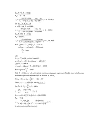 For β = 90, RL = 10 k Ω
Rib = 715.4 k Ω
           ( 91)( 33.3 10 )      370 715.4
 Av =                          ⋅              ⇒ Av = 0.9625
        15.6 + ( 91)( 33.3 10 ) 370 715.4 + 4
For β = 130, RL = 4 k Ω
 rπ = 22.5 k Ω, Rib = 490 k Ω
           (131)( 33.3 4 )      370 490
Av =                          ⋅            ⇒ Av = 0.9360
        22.5 + (131)( 33.3 4 ) 370 490 + 4
For β = 130, RL = 10 k Ω
Rib = 1030 k Ω
        (131)( 33.3 10 )          370 1030
 Av =                          ⋅              ⇒ Av = 0.9645
    22.5 + (131)( 33.3 10 ) 370 1030 + 4
Now vO ( min ) = Av ( min ) .vS = 3.73sin ω t
   vO ( max ) = Av ( max ) .vS = 3.86sin ω t
            ΔvO
                = 3.5%
            vO

6.53
PAVG = iL ( rms ) RL ⇒ 1 = iL ( rms )(12 )
        2                   2


so iL ( rms ) = 0.289 A ⇒ iL ( peak ) = 2 ( 0.289 )
iL ( peak ) = 0.409 A
vL ( peak ) = iL ( peak ) ⋅ RL = ( 0.409 )(12 ) = 4.91 V
               4.91
Need a gain of      = 0.982
                5
With RS = 10 k Ω, we will not be able to meet this voltage gain requirement. Need to insert a buffer or an
op-amp voltage follower (see Chapter 9) between RS and CC1 .
                          1
Set I EQ = 0.5 A, VCEQ = (12 − ( −12 ) ) = 8 V
                          3
24 = I EQ RE + VCEQ = ( 0.5 ) RE + 8 ⇒ RE = 32 Ω
                   50
Let β = 50, I CQ =    ( 0.5 ) = 0.49 A
                   51
     β VT ( 50 )( 0.026 )
rπ =      =                = 2.65 Ω
     I CQ      0.49
Rib = rπ + (1 + β ) ( RE RL ) = 2.65 + ( 51) ( 32 12 )
Rib = 448 Ω
           (1 + β ) ( RE RL )      ( 51) ( 32 12 )
Av =                           =                       = 0.994
        rπ + (1 + β ) ( RE RL ) 2.65 + ( 51) ( 32 12 )
So gain requirement has been met.
 