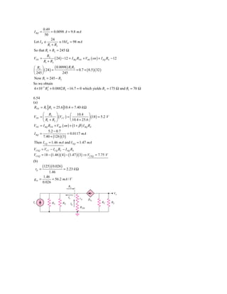 0.49
I BQ =      = 0.0098 A = 9.8 mA
        50
            24
Let I R ≅         ≅ 10 I B = 98 mA
          R1 + R2
So that R1 + R2 = 245 Ω
              R2
VTH =               ( 24 ) − 12 = I BQ RTH + VBE ( on ) + I EQ RE − 12
            R1 + R2
⎛ R2 ⎞           ( 0.0098) R1 R2
⎜ 245 ⎟ ( 24 ) =       245
                                 + 0.7 + ( 0.5 )( 32 )
⎝     ⎠
Now R1 = 245 − R2
So we obtain
4 × 10−5 R2 + 0.0882 R2 − 16.7 = 0 which yields R2 = 175 Ω and R1 = 70 Ω
           2




6.54
(a)
 RTH = R1 R2 = 25.6 10.4 = 7.40 k Ω
      ⎛ R2 ⎞                ⎛ 10.4 ⎞
VTH = ⎜          ⎟ (VCC ) = ⎜                ⎟ (18 ) = 5.2 V
      ⎝ R1 + R2 ⎠           ⎝ 10.4 + 25.6 ⎠
VTH = I BQ RTH + VBE ( on ) + (1 + β ) I BQ RE
               5.2 − 0.7
I BQ =                        = 0.0117 mA
            7.40 + (126 )( 3)
Then I CQ = 1.46 mA and I EQ = 1.47 mA
VCEQ = VCC − I CQ RC − I EQ RE
VCEQ = 18 − (1.46 )( 4 ) − (1.47 )( 3) ⇒ VCEQ = 7.75 V
(b)
            (125) ( 0.026 )
     rπ =         = 2.23 k Ω
         1.46
     1.46
gm =       = 56.2 mA / V
     0.026
                                   Re

                                                                   Vo
                                   Ie        r␲    ␤Ib
Is                 RS         RE                          RC     RL
                                        Ib
                                             RTH
 