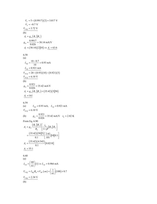 VC = 5 − ( 0.9917 )( 2 ) = 3.017 V
  VE = −0.7 V
VCEQ = 3.72 V
(b)
 Av = g m ( RC RL )
      0.9917
gm =            = 38.14 mA/V
       0.026
 Av = ( 38.14 ) ( 2 10 ) ⇒ Av = 63.6

6.58
(a)
          10 − 0.7
 I EQ =            = 0.93 mA
             10
 I CQ   = 0.921 mA
VECQ = 20 − ( 0.93)(10 ) − ( 0.921)( 5 )
VECQ = 6.10 V
(b)
     0.921
gm =         = 35.42 mA/V
     0.026
Av = g m ( RC RL ) = ( 35.42 ) ( 5 50 )
Av = 161

6.59
(a)        I EQ = 0.93 mA, I CQ = 0.921 mA
VECQ = 6.10 V
                  0.921
(b)        gm =         = 35.42 mA/V rπ = 2.82 K
                  0.026
From Eq. 6.90

Av = g m
         ( RC RL ) ⎡ rπ R R ⎤
             RS     ⎢1 + β E S ⎥
                    ⎣             ⎦
     ( 35.42 ) ( 50 5 ) ⎡ 2.82      ⎤
   =                    ⎢ 101 10 0.1⎥
            0.1         ⎣           ⎦
     ( 35.42 )( 4.545 )
Av =                     [0.0218]
             0.1
Av = 35.1

6.60
(a)
       ⎛ 60 ⎞
I CQ = ⎜ ⎟ (1) ⇒ I CQ = 0.984 mA
       ⎝ 61 ⎠
                              ⎛ 1⎞
VCEQ = I BQ RB + VBE ( on ) = ⎜ ⎟ (100 ) + 0.7
                              ⎝ 61 ⎠
VCEQ = 2.34 V
(b)
 