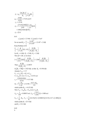 Av = g m
            (RB    RL ) ⎡ rπ      ⎤
                               RS ⎥
                        ⎢
                 RS     ⎣1 + β    ⎦
      0.984
gm =        = 37.85 mA/V
      0.026
 rπ = 1.59 K
        ( 37.85) (100 2 ) ⎡1.59
                              ⎤
Av =                 ⎢ 61 0.05⎥
           0.05      ⎣        ⎦
   = 1484 ⎡ 0.0261 0.05⎤
          ⎣            ⎦
Av = 25.4

6.61
         is ( peak ) = 2.5 mA, Vo ( peak ) = 5 mV
                  vo     5 × 102 3
So we need Rm =      =             = 2 × 103 = 2 k Ω
                  is 2.5 × 102 6
From Problem 4.54
Vo ⎛ β ⎞                ⎛ RS RE ⎞
   =⎜       ⎟ ( RC RL ) ⎜
                        ⎜R R +R ⎟       ⎟
 Is ⎝ 1+ β ⎠            ⎝ S E        ie ⎠

Let RC = 4 k Ω, RL = 5 k Ω, RE = 2 k Ω
Now β = 120, so we have
   ⎛ 120 ⎞        ⎛ RS RE             ⎞         ⎛ RS RE ⎞
2=⎜      ⎟ ( 4 5) ⎜
                  ⎜R R +R             ⎟ = 2.204 ⎜
                                      ⎟         ⎜R R +R ⎟ ⎟
   ⎝ 121 ⎠        ⎝ S E      ie       ⎠         ⎝ S E  ie ⎠

        RS RE
Then                = 0.9075
      RS RE + Re
RS RE = 50 2 = 1.923 k Ω, so that Rie = 0.196 k Ω
Assume VCEQ = 3 V
VCC ≅ I CQ ( RC + RE ) + VCEQ
5 = I CQ ( 4 + 2 ) + 3 ⇒ I CQ = 0.333 mA
       (120 )( 0.026 )
rπ =              = 9.37 k Ω
        0.333
      r + RTH            9.37 + RTH
Rie = π       ⇒ 0.196 =
       1+ β                  121
which yields RTH = 14.35 k Ω
Now VTH = I BQ RTH + VBE ( on ) + I EQ RE
         1                       ⎛ 121 ⎞
I BQ =      = 0.00833 mA, I EQ = ⎜     ⎟ (1) = 1.008 mA
        120                      ⎝ 120 ⎠
         1            1
VTH    = ⋅ RTH ⋅ VCC = (14.35 )( 5 ) = ( 0.00833)(14.35 ) + 0.7 + (1.008 )( 2 )
        R1            R1
which yields R1 = 25.3 k Ω
and R2 = 33.2 k Ω

6.62
a.
 