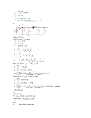 20 − 0.7
 I EQ =            = 1.93 mA
             10
 I CQ   = 1.91 mA
VECQ = VCC + VEB ( on ) − I C RC
        = 25 + 0.7 − (1.91)( 6.5 ) ⇒ VECQ = 13.3 V
b.
                   Rie
            RS                                  h fe Ib
                                                                            V0
            IS            Ie
VS     ϩ                 RE                               RC           RL
       Ϫ                            hie
                               Ib


Neglect effect hoe
From Problem 6-16, assume
2.45 ≤ hie ≤ 3.7 kΩ
  80 ≤ h fe ≤ 120
Vo = ( h fe I b ) ( RC    RL )
          hie           ⎛ RE ⎞
Rie =            , Ie = ⎜          ⎟ IS
        1 + h fe        ⎝ RE + Rie ⎠
      ⎛ I ⎞              VS
 Ib = ⎜ e ⎟ , I S =
      ⎜ 1+ h ⎟      RS + RE               Rie
      ⎝     fe ⎠

      ⎛ h fe ⎞           ⎛ RE ⎞ ⎛            1                     ⎞
      ⎜ 1+ h ⎟( C
 Av = ⎜          R RL ) ⎜           ⎟×⎜                            ⎟
               ⎟
      ⎝     fe ⎠         ⎝ RE + Rie ⎠ ⎝ RS + RE                Rie ⎠
High gain device: hie = 3.7 kΩ, h fe = 120
        3.7
Rie =        = 0.0306 kΩ
        121
RE      Rie = 10 0.0306 = 0.0305
     ⎛ 120 ⎞           ⎛      10     ⎞⎛       1     ⎞
Av = ⎜     ⎟ ( 6.5 5 ) ⎜             ⎟⎜             ⎟ ⇒ Av = 2.711
     ⎝ 121 ⎠           ⎝ 10 + 0.0306 ⎠ ⎝ 1 + 0.0305 ⎠
Low gain device: hie = 2.45 kΩ, h fe = 80
        2.45
Rie =          = 0.03025 kΩ
          81
RE      Rie = 10 0.03025 = 0.0302
     ⎛ 80 ⎞        ⎛      10      ⎞⎛       1     ⎞
Av = ⎜ ⎟ ( 6.5 5 ) ⎜              ⎟⎜             ⎟ ⇒ Av = 2.70 So Av ≈ constant
     ⎝ 81 ⎠        ⎝ 10 + 0.03025 ⎠ ⎝ 1 + 0.0302 ⎠
2.70 ≤ Av ≤ 2.71
c.
Ri = RE Rie
We found 0.0302 ≤ Ri ≤ 0.0305 kΩ
Neglecting hoe , Ro = RC = 6.5 kΩ

6.63
a.         Small-signal voltage gain
 