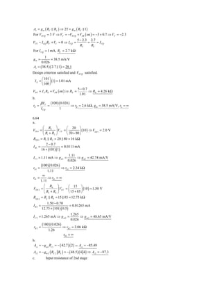 Av = g m ( RC            RL ) ⇒ 25 = g m ( RC 1)
For VECQ = 3 V ⇒ VC = −VECQ + VEB ( on ) = −3 + 0.7 ⇒ VC = −2.3
                                          5 − 2.3 2.7
VCC − I CQ RC + VC = 0 ⇒ I CQ =                  =    = I CQ
                                            RC     RC
For I CQ = 1 mA, RC = 2.7 kΩ
        1
gm =          = 38.5 mA/V
      0.026
Av = ( 38.5 )( 2.7 1) = 28.1
Design criterion satisfied and VECQ satisfied.
      ⎛ 101 ⎞
 IE = ⎜     ⎟ (1) = 1.01 mA
      ⎝ 100 ⎠
                                          5 − 0.7
VEE = I E RE + VEB ( on ) ⇒ RE =                  ⇒ RE = 4.26 kΩ
                                           1.01
b.
         β VT         (100)( 0.026)
rπ =              =                   ⇒ rπ = 2.6 kΩ, g m = 38.5 mA/V, ro = ∞
          I CQ              1

6.64
a.
        ⎛ R2 ⎞            ⎛ 20 ⎞
VTH 1 = ⎜         ⎟ VCC = ⎜         ⎟ (10 ) ⇒ VTH 1 = 2.0 V
        ⎝ R1 + R2 ⎠       ⎝ 20 + 80 ⎠
RTH 1 = R1 R2 = 20 80 = 16 kΩ
             2 − 0.7
I B1 =                  = 0.0111 mA
          16 + (101)(1)
                                   1.11
I C1 = 1.11 mA ⇒ g m1 =                  ⇒ g m1 = 42.74 mA/V
                                   0.026
          (100)( 0.026)
rπ 1 =                       ⇒ rπ 1 = 2.34 kΩ
                  1.11
       ∞
r01 =      ⇒ r01 = ∞
      1.11
        ⎛ R4 ⎞            ⎛ 15 ⎞
VTH 2 = ⎜         ⎟ VCC = ⎜         ⎟ (10 ) = 1.50 V
        ⎝ R3 + R4 ⎠       ⎝ 15 + 85 ⎠
RTH 2 = R3 R4 = 15 85 = 12.75 kΩ
             1.50 − 0.70
IB2 =                          = 0.01265 mA
          12.75 + (101)( 0.5 )
                                      1.265
I C 2 = 1.265 mA ⇒ g m 2 =                  ⇒ g m2 = 48.65 mA/V
                                      0.026
          (100 )( 0.026 )
 rπ 2 =                         ⇒ rπ 2 = 2.06 kΩ
                  1.26
                                r02 = ∞
b.
 Av1 = − g m1 RC1 = − ( 42.7 )( 2 ) ⇒ Av1 = −85.48
Av 2 = − g m 2 ( RC 2 RL ) = − ( 48.5) ( 4 4) ⇒ Av 2 = −97.3
c.               Input resistance of 2nd stage
 