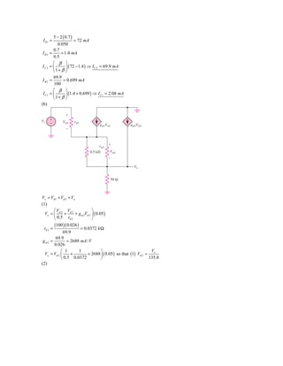 5 − 2 ( 0.7 )
 I R1 =                = 72 mA
            0.050
         0.7
IR2    =      = 1.4 mA
         0.5
         ⎛ β ⎞
IC 2   =⎜        ⎟ ( 72 − 1.4 ) ⇒ I C 2 = 69.9 mA
         ⎝ 1+ β ⎠
        69.9
IB2 =         = 0.699 mA
        100
        ⎛ β ⎞
I C1   =⎜      ⎟ (1.4 + 0.699 ) ⇒ I C1 = 2.08 mA
        ⎝ 1+ β ⎠
(b)

                   ϩ
Vs     ϩ
       Ϫ         V␲1       r␲1
                                      gm1V␲1        gm2V␲2
                   Ϫ



                                      r␲2   ϩ

                                 0.5 k⍀     V␲2
                                            Ϫ

                                                     Vo


                                            50 Ω



Vs = Vπ 1 + Vπ 2 + Vo
(1)
       ⎛V        V             ⎞
  Vo = ⎜ π 2 + π 2 + g m 2Vπ 2 ⎟ ( 0.05 )
       ⎝ 0.5 rπ 2              ⎠
           (100 )( 0.026 )
 rπ 2 =                = 0.0372 k Ω
              69.9
        69.9
 gm2 =          = 2688 mA / V
       0.026
            ⎛ 1       1           ⎞                             V
  Vo = Vπ 2 ⎜     +        + 2688 ⎟ ( 0.05 ) so that (1) Vπ 2 = o
            ⎝ 0.5 0.0372          ⎠                            135.8
(2)
 