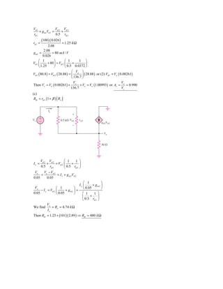 Vπ 1             V     V
     + g m1Vπ 1 = π 2 + π 2
rπ 1             0.5 rπ 2
         (100 )( 0.026 )
rπ 1 =                  = 1.25 k Ω
             2.08
          2.08
g m1 =          = 80 mA / V
         0.026
     ⎛ 1          ⎞        ⎛ 1      1 ⎞
Vπ 1 ⎜       + 80 ⎟ = Vπ 2 ⎜    +       ⎟
     ⎝ 1.25       ⎠        ⎝ 0.5 0.0372 ⎠
                                 ⎛ V ⎞
Vπ 1 ( 80.8 ) = Vπ 2 ( 28.88 ) = ⎜ o ⎟ ( 28.88 ) or (2) Vπ 1 = Vo ( 0.00261)
                                 ⎝ 136.7 ⎠
                                   V                                 V
Then Vs = Vo ( 0.00261) + o + Vo = Vo (1.00993) or Av = o = 0.990
                                136.7                                Vs
(c)
 Rib = rπ 1 (1 + β ) [ Rx ]


              Ix
                                ϩ
Vx   ϩ
     Ϫ                  0.5 k⍀ V␲2   r␲2
                                                   gm2V␲2
                                Ϫ

                                                       Vo


                                                   50 ⍀




     Vπ 2 Vπ 2          ⎛ 1       1 ⎞
Ix =     +       = Vπ 2 ⎜      +    ⎟
     0.5 rπ 2           ⎝ 0.5 rπ 2 ⎠
 Vo     V − Vπ 2
     = x          = I x + g m 2Vπ 2
0.05     0.05
                                      ⎛ 1          ⎞
                                   Ix ⎜      + gm2 ⎟
 Vx               ⎛ 1          ⎞      ⎝ 0.05       ⎠
     − I x = Vπ 2 ⎜      + gm2 ⎟ =
0.05              ⎝ 0.05       ⎠     ⎛ 1      1 ⎞
                                     ⎜     +     ⎟
                                     ⎝  0.5 rπ 2 ⎠
             Vx
We find         = Rx = 4.74 k Ω
             Ix
Then Rib = 1.25 + (101) ( 2.89 ) ⇒ Rib = 480 k Ω
 