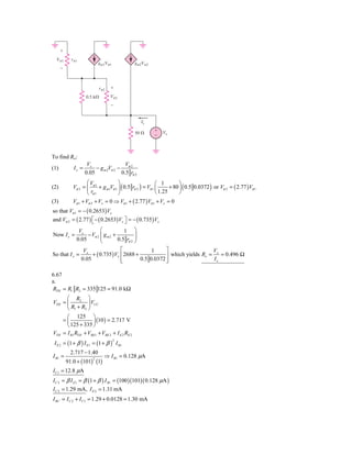 ϩ
  V␲1       r␲1
                            gm1V␲1            gm2V␲2
      Ϫ



                             r␲2   ϩ

                    0.5 k⍀         V␲2
                                   Ϫ


                                                 Ix
                                                        ϩ
                                              50 ⍀      Ϫ
                                                             Vx




To find Ro:
                     Vx                 V
(1)          Ix =        − g m 2Vπ 2 − π 2
                    0.05              0.5 rπ 2
                     ⎛V              ⎞                     ⎛ 1         ⎞
(2)          Vπ 2 = ⎜ π 1 + g m1Vπ 1 ⎟ ( 0.5 rπ 2 ) = Vπ 1 ⎜      + 80 ⎟ ( 0.5 0.0372 ) or Vπ 2 = ( 2.77 ) Vπ 1
                     ⎝ rπ 1          ⎠                     ⎝ 1.25      ⎠
(3)          Vπ 1 + Vπ 2 + Vx = 0 ⇒ Vπ 1 + ( 2.77 ) Vπ 1 + Vx = 0
so that Vπ 1 = − ( 0.2653) Vx
and Vπ 2 = ( 2.77 ) ⎡ − ( 0.2653) Vx ⎤ = − ( 0.735 ) Vx
                    ⎣                ⎦
               Vx         ⎛            1 ⎞
Now I x =          − Vπ 2 ⎜ g m 2 +          ⎟
              0.05        ⎜         0.5 rπ 2 ⎟
                          ⎝                  ⎠
                   Vx                 ⎡             1     ⎤                   Vx
So that I x =          + ( 0.735 ) Vx ⎢ 2688 +            ⎥ which yields Ro =    = 0.496 Ω
                  0.05                ⎢
                                      ⎣        0.5 0.0372 ⎥
                                                          ⎦                   Ix

6.67
a.
RTH = R1 R2 = 335 125 = 91.0 kΩ
      ⎛ R2 ⎞
VTH = ⎜          ⎟ VCC
      ⎝ R1 + R2 ⎠
      ⎛ 125 ⎞
    =⎜              ⎟ (10 ) = 2.717 V
      ⎝ 125 + 335 ⎠
VTH = I B1 RTH + VBE1 + VBE 2 + I E 2 RE 2
 I E 2 = (1 + β ) I E1 = (1 + β ) I B1
                                     2


            2.717 − 1.40
I B1 =                         ⇒ I B1 = 0.128 μΑ
          91.0 + (101) (1)
                        2


I C1 = 12.8 μΑ
I C 2 = β I E1 = β (1 + β ) I B1 = (100 )(101)( 0.128 μΑ )
I C 2 = 1.29 mΑ, I E 2 = 1.31 mΑ
I RC = I C 2 + I C1 = 1.29 + 0.0128 = 1.30 mΑ
 