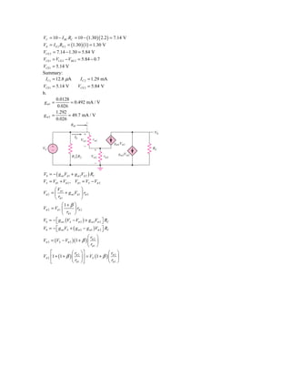 VC = 10 − I RC RC = 10 − (1.30 )( 2.2 ) = 7.14 V
VE = I E 2 RE 2 = (1.30 )(1) = 1.30 V
VCE 2 = 7.14 − 1.30 = 5.84 V
VCE1 = VCE 2 − VBE 2 = 5.84 − 0.7
VCE1 = 5.14 V
Summary:
  I C1 = 12.8 μΑ       I C 2 = 1.29 mΑ
VCE1 = 5.14 V         VCE 2 = 5.84 V
b.
         0.0128
 g m1 =           = 0.492 mΑ / V
          0.026
         1.292
gm2 =           = 49.7 mΑ / V
         0.026
                  Rib
                                                           V0
                             ϩ
                     Ib
                          V␲1    r␲1
                                               gm1V␲1
     ϩ                       Ϫ
VS                                ϩ                        RC
     Ϫ
                                                  gm2V␲2
                   R1͉͉ R2       V␲2    r␲2
                                  Ϫ


V0 = − ( g m1Vπ 1 + g m 2Vπ 2 ) RC
VS = Vπ 1 + Vπ 2 , Vπ 1 = VS − Vπ 2
       ⎛V               ⎞
Vπ 2 = ⎜ π 1 + g m1Vπ 1 ⎟ rπ 2
       ⎝ rπ 1           ⎠
            ⎛1+ β ⎞
Vπ 2 = Vπ 1 ⎜      ⎟ rπ 2
            ⎝ rπ 1 ⎠
V0 = − ⎡ g m1 (VS − Vπ 2 ) + g m 2Vπ 2 ⎤ RC
       ⎣                                ⎦
V0 = − ⎡ g m1VS + ( g m 2 − g m1 ) Vπ 2 ⎤ RC
       ⎣                                ⎦
                            ⎛r ⎞
Vπ 2 = (VS − Vπ 2 )(1 + β ) ⎜ π 2 ⎟
                            ⎝ rπ 1 ⎠
     ⎡             ⎛ r ⎞⎤                  ⎛r ⎞
Vπ 2 ⎢1 + (1 + β ) ⎜ π 2 ⎟ ⎥ = VS (1 + β ) ⎜ π 2 ⎟
     ⎣             ⎝ rπ 1 ⎠ ⎦              ⎝ rπ 1 ⎠
 