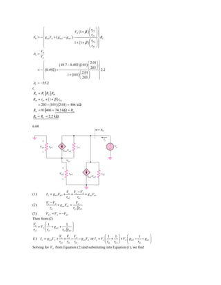 ⎧                                         ⎛r ⎞⎫
       ⎪                             VS (1 + β ) ⎜ π 2 ⎟ ⎪
       ⎪
V0 = − ⎨ g m1VS + ( g m 2 − g m1 ) ⋅             ⎝ rπ 1 ⎠ ⎪ R
                                                           ⎬ C
       ⎪                                          ⎛r ⎞
                                     1 + (1 + β ) ⎜ π 2 ⎟ ⎪
       ⎪                                          ⎝ rπ 1 ⎠ ⎪
       ⎩                                                   ⎭
     V0
Av =
     VS
         ⎧                                     2.01 ⎞ ⎫
         ⎪            ( 49.7 − 0.492 )(101) ⎛
                                            ⎜       ⎟⎪
         ⎪                                  ⎝ 203 ⎠ ⎪ 2.2
     = − ⎨( 0.492 ) +                                 ⎬
         ⎪                            ⎛ 2.01 ⎞        ⎪
                            1 + (101) ⎜      ⎟
         ⎪
         ⎩                            ⎝ 203 ⎠         ⎪
                                                      ⎭
 Av = −55.2
c.
 Ris = R1 R2 Rib
Rib = rπ 1 + (1 + β ) rπ 2
    = 203 + (101)( 2.01) = 406 kΩ
Ris = 91 406 = 74.3 kΩ = Ris
R0 = RC = 2.2 kΩ

6.68
                                                           R0


                                                                 Ix
        ϩ
                                                                      ϩ   Vx
       V␲1     r␲1                      ro1
                                                                      Ϫ
                           gm1V␲1
        Ϫ

                                 VA

                          ϩ
                        V␲2       r␲2                      ro2
                                               gm2V␲2
                          Ϫ



                                 Vx Vx − VA
(1)          I x = g m 2Vπ 2 +        +     + g m1Vπ 1
                                 ro 2   ro1
             Vx − VA                 VA
(2)                  + g m1Vπ 1 =
                ro1               rπ 1 rπ 2
(3)        Vπ 2 = VA = −Vπ 1
Then from (2)
 Vx       ⎛ 1              1 ⎞
     = VA ⎜ + g m1 +             ⎟
 ro1      ⎜r           rπ 1 rπ 2 ⎟
          ⎝ o1                   ⎠
                  Vx Vx VA                       ⎛ 1    1 ⎞     ⎛        1   ⎞
(1) I x = g m 2VA +   + − − g m1VA or I x = Vx ⎜ + ⎟ + VA ⎜ g m 2 − − g m1 ⎟
                  ro 2 ro1 ro1                   ⎝ ro1 ro 2 ⎠   ⎝       ro1  ⎠
Solving for VA from Equation (2) and substituting into Equation (1), we find
 