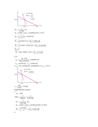 AC load line
                                     Ϫ1
                            Slope ϭ
                                    5͉͉2
                                      Ϫ1
                                 ϭ
0.894                                1.43 K




                     6.53                     20
         −1
ΔiC =         ⋅ Δvec
      1.43 kΩ
ΔiC = 0.894 ⇒ Δvec = ( 0.894 )(1.43) = 1.28 V
      ⎛ 5 ⎞
Δi0 = ⎜     ⎟ ΔiC = 0.639 mA
      ⎝5+2⎠
      1
PRL = ( 0.639 ) ( 2 ) ⇒ PRL = 0.408 mW
                2

      2
       1
PRC = ⋅ ( 0.894 − 0.639 ) ( 5 ) ⇒ PRC = 0.163 mW
                         2

       2
PRE = 0
 PQ = 5.84 − 0.408 − 0.163 ⇒ PQ = 5.27 mW

6.72
             10 − 0.70
 I BQ =                    = 0.00838 mA
          100 + (101)(10 )
 I CQ = 0.838 mA, I EQ = 0.846 mA
VCEQ = 20 − ( 0.838 )(10 ) − ( 0.846 )(10 ) ⇒ VCEQ = 3.16 V

                      AC load line
                                 Ϫ1
                      Slope ϭ
                               RE ͉͉RL͉͉r0
0.838




              3.16                            20
      100
r0 =       = 119 kΩ
     0.838
Neglecting base currents:
a.
   RL = 1 kΩ
                −1       −1
slope =              =
             10 1 119 0.902 kΩ
               −1
     ΔiC =          ⋅ ΔVce
           0.902 kΩ
     ΔiC = 0.838 ⇒ ΔVce = ( 0.902 )( 0.838 ) = 0.756 V
             1 ( 0.756 )
                            2

     PRL =               ⇒ PRL = 0.286 mW
             2      1
b.
 